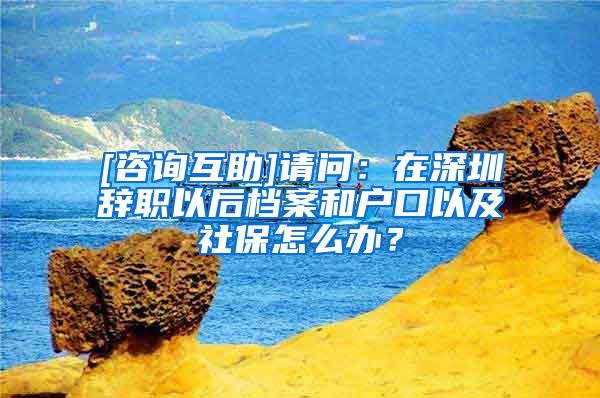 [咨询互助]请问：在深圳辞职以后档案和户口以及社保怎么办？