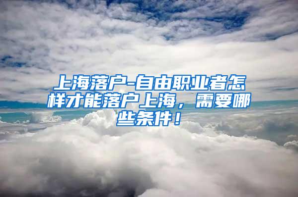 上海落户-自由职业者怎样才能落户上海，需要哪些条件！