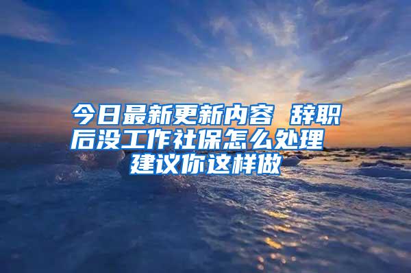 今日最新更新内容 辞职后没工作社保怎么处理 建议你这样做