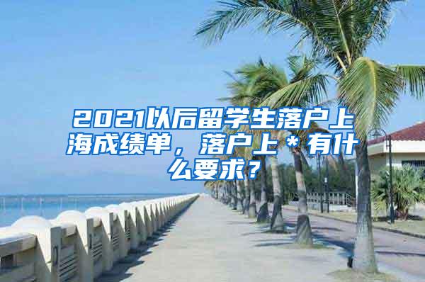 2021以后留学生落户上海成绩单，落户上＊有什么要求？