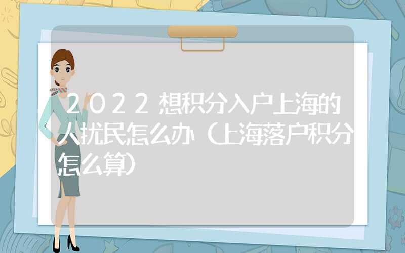 2022想积分入户上海的人扰民怎么办（上海落户积分怎么算）