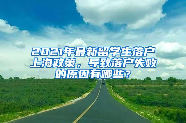 2021年最新留学生落户上海政策，导致落户失败的原因有哪些？