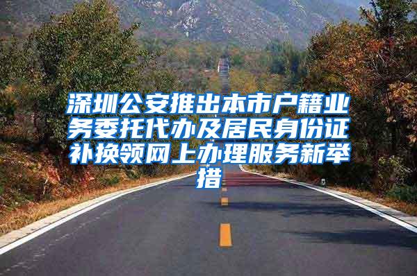 深圳公安推出本市户籍业务委托代办及居民身份证补换领网上办理服务新举措