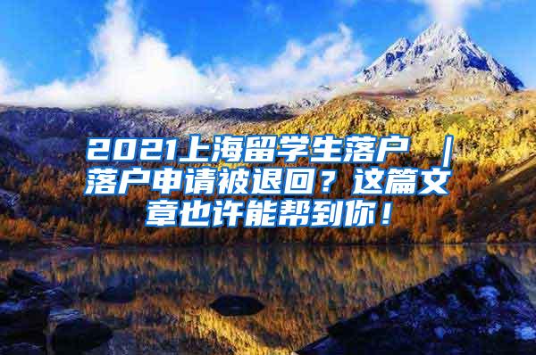 2021上海留学生落户 ｜落户申请被退回？这篇文章也许能帮到你！