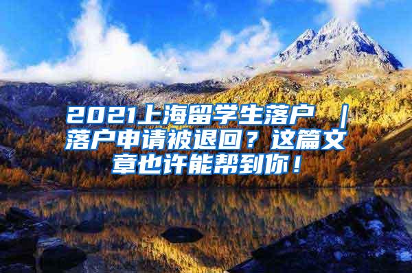 2021上海留学生落户 ｜落户申请被退回？这篇文章也许能帮到你！