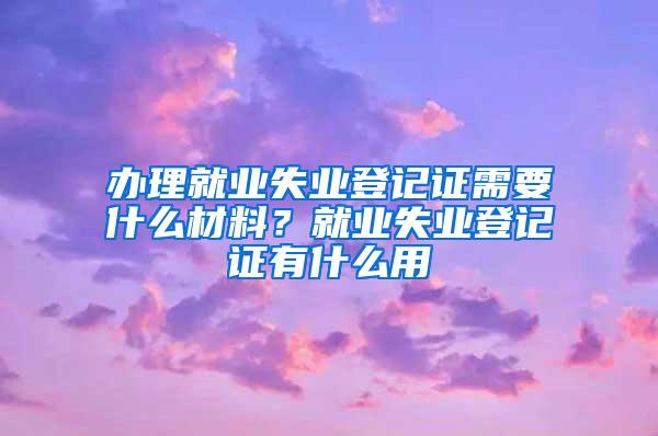 办理就业失业登记证需要什么材料？就业失业登记证有什么用