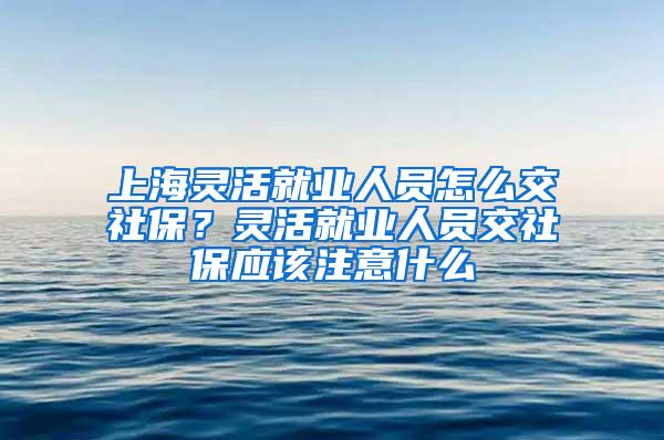 上海灵活就业人员怎么交社保？灵活就业人员交社保应该注意什么