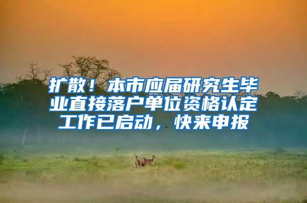 扩散！本市应届研究生毕业直接落户单位资格认定工作已启动，快来申报