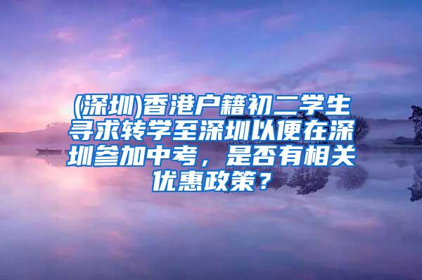 (深圳)香港户籍初二学生寻求转学至深圳以便在深圳参加中考，是否有相关优惠政策？