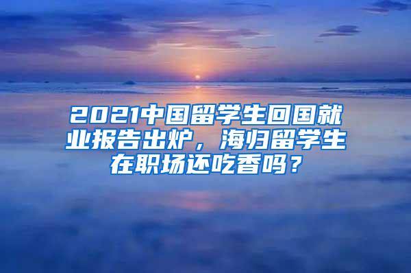 2021中国留学生回国就业报告出炉，海归留学生在职场还吃香吗？