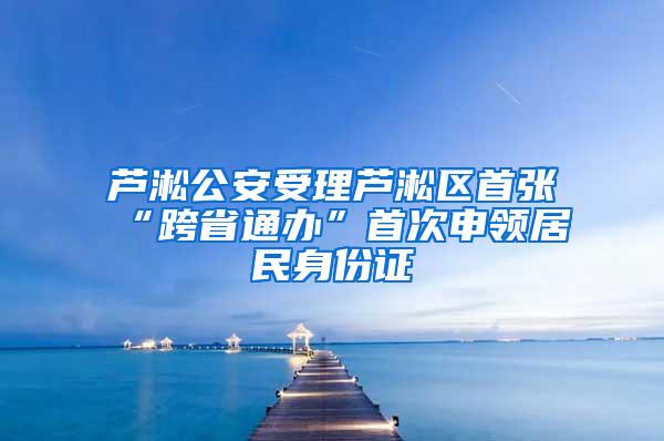 芦淞公安受理芦淞区首张“跨省通办”首次申领居民身份证