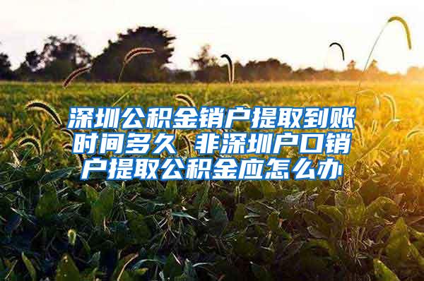 深圳公积金销户提取到账时间多久 非深圳户口销户提取公积金应怎么办