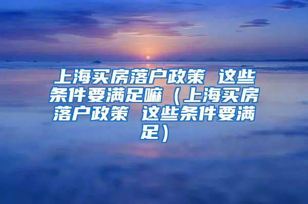 上海买房落户政策 这些条件要满足嘛（上海买房落户政策 这些条件要满足）