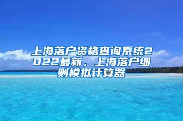 上海落户资格查询系统2022最新，上海落户细则模拟计算器