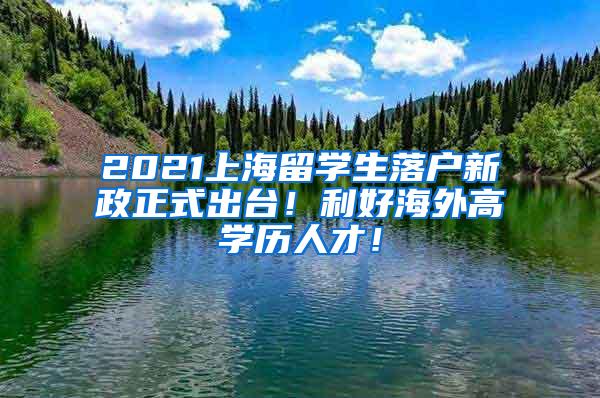 2021上海留学生落户新政正式出台！利好海外高学历人才！