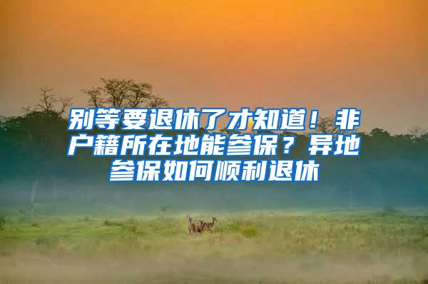 别等要退休了才知道！非户籍所在地能参保？异地参保如何顺利退休