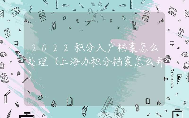 2022积分入户档案怎么处理（上海办积分档案怎么弄）