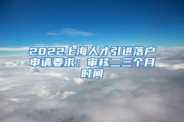 2022上海人才引进落户申请要求：审核二三个月时间