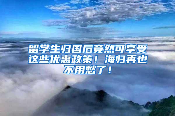 留学生归国后竟然可享受这些优惠政策！海归再也不用愁了！