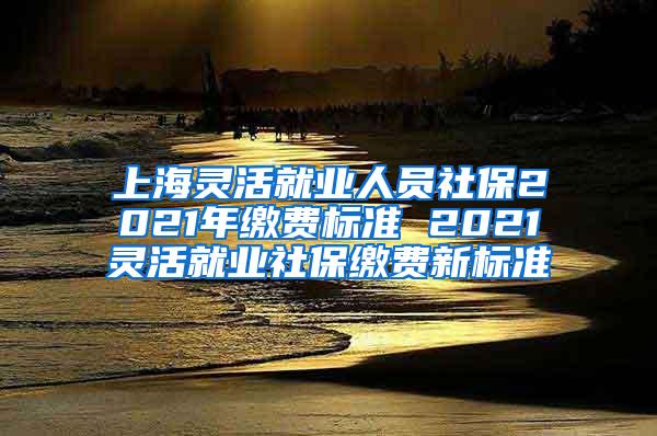 上海灵活就业人员社保2021年缴费标准 2021灵活就业社保缴费新标准