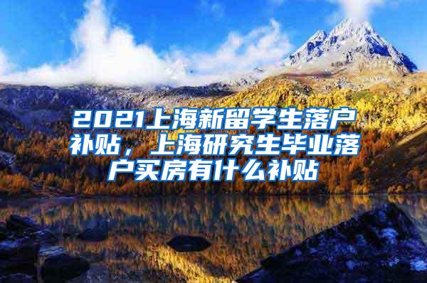 2021上海新留学生落户补贴，上海研究生毕业落户买房有什么补贴