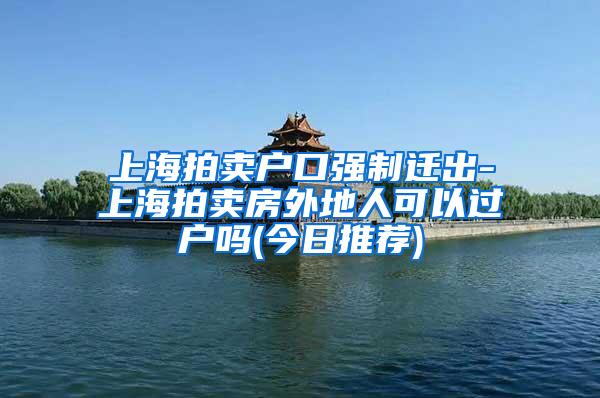 上海拍卖户口强制迁出-上海拍卖房外地人可以过户吗(今日推荐)