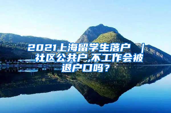 2021上海留学生落户 ｜ 社区公共户,不工作会被退户口吗？