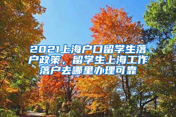 2021上海户口留学生落户政策，留学生上海工作落户去哪里办理可靠