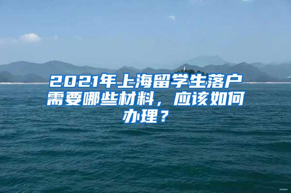 2021年上海留学生落户需要哪些材料，应该如何办理？