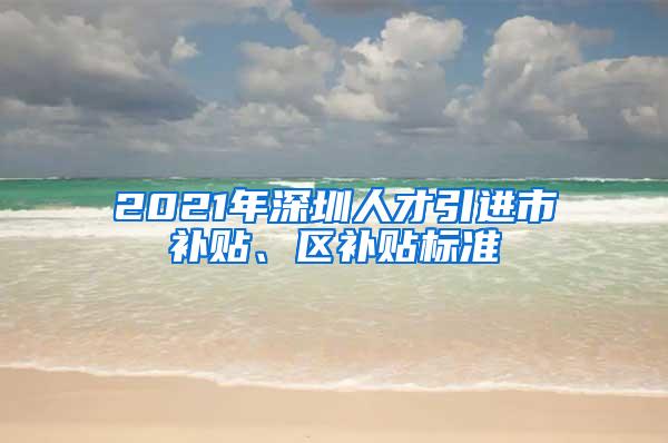 2021年深圳人才引进市补贴、区补贴标准