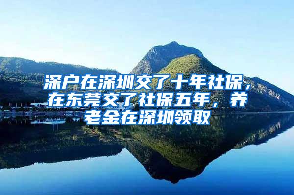 深户在深圳交了十年社保，在东莞交了社保五年，养老金在深圳领取