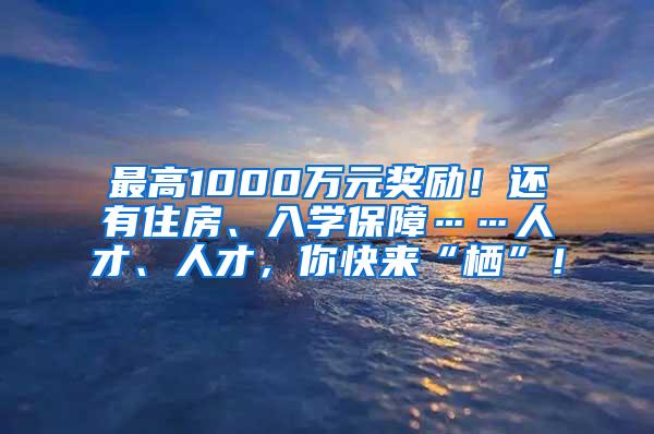 最高1000万元奖励！还有住房、入学保障……人才、人才，你快来“栖”！