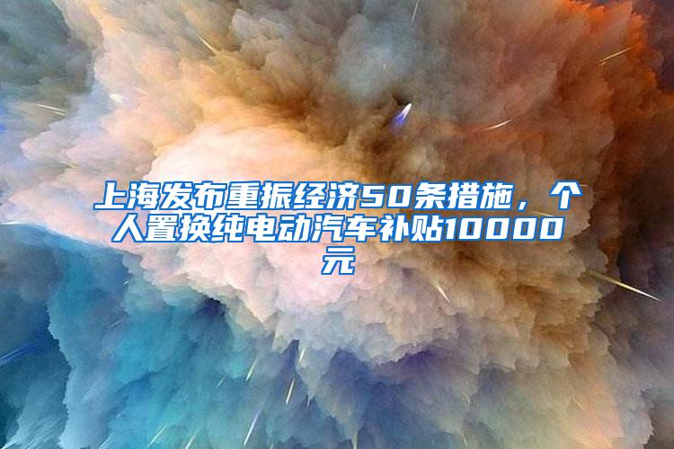 上海发布重振经济50条措施，个人置换纯电动汽车补贴10000元