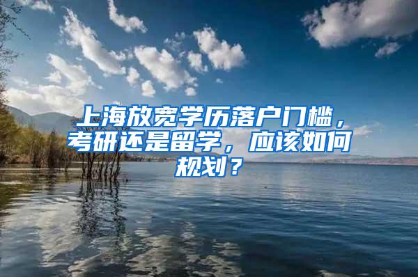 上海放宽学历落户门槛，考研还是留学，应该如何规划？