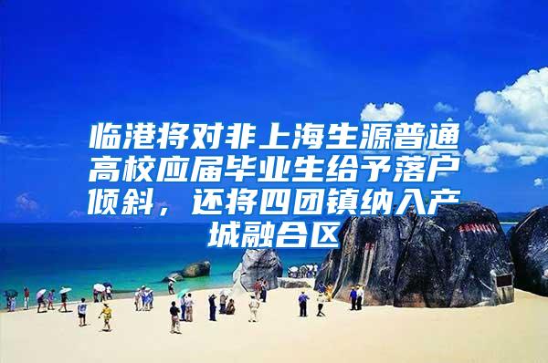 临港将对非上海生源普通高校应届毕业生给予落户倾斜，还将四团镇纳入产城融合区
