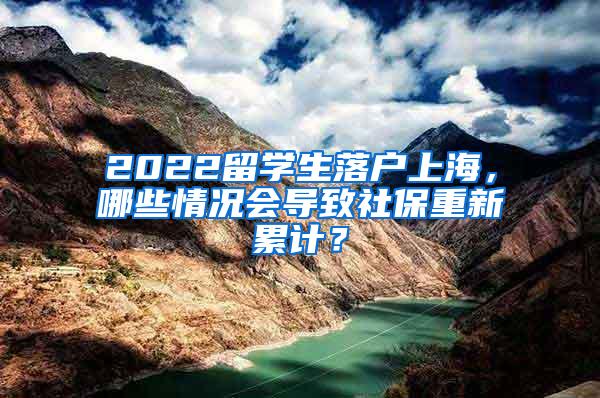 2022留学生落户上海，哪些情况会导致社保重新累计？