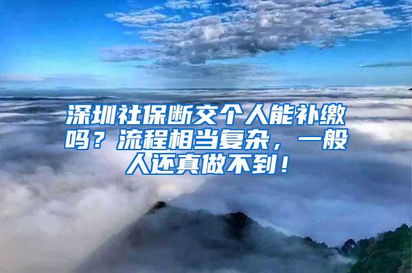 深圳社保断交个人能补缴吗？流程相当复杂，一般人还真做不到！