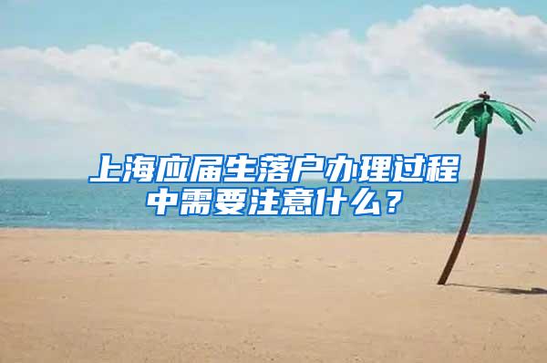 上海应届生落户办理过程中需要注意什么？