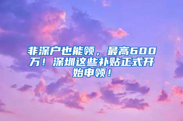 非深户也能领，最高600万！深圳这些补贴正式开始申领！