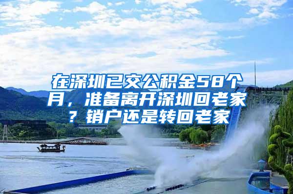 在深圳已交公积金58个月，准备离开深圳回老家？销户还是转回老家