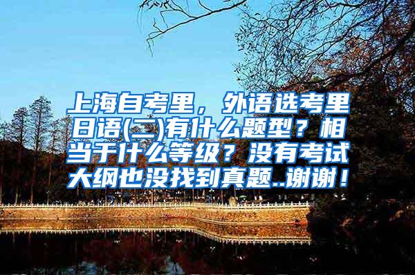 上海自考里，外语选考里日语(二)有什么题型？相当于什么等级？没有考试大纲也没找到真题..谢谢！