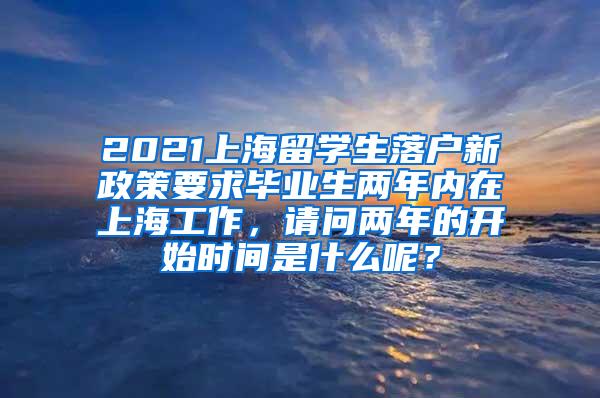 2021上海留学生落户新政策要求毕业生两年内在上海工作，请问两年的开始时间是什么呢？