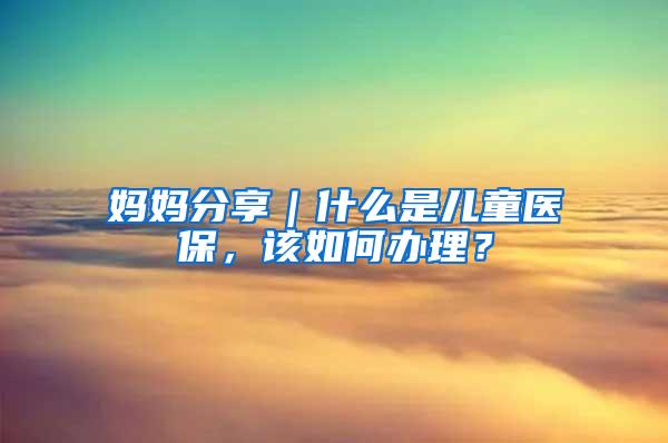 妈妈分享｜什么是儿童医保，该如何办理？