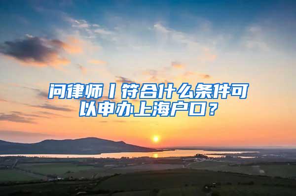 问律师丨符合什么条件可以申办上海户口？