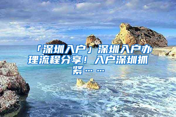 「深圳入户」深圳入户办理流程分享！入户深圳抓紧……