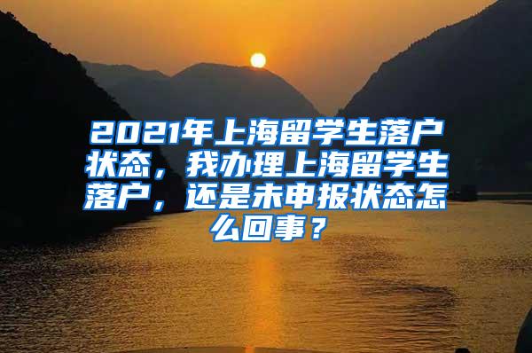 2021年上海留学生落户状态，我办理上海留学生落户，还是未申报状态怎么回事？