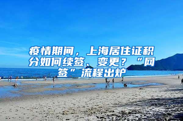 疫情期间，上海居住证积分如何续签、变更？“网签”流程出炉