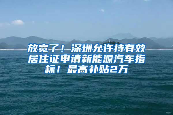 放宽了！深圳允许持有效居住证申请新能源汽车指标！最高补贴2万