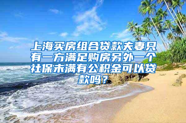 上海买房组合贷款夫妻只有一方满足购房另外一个社保未满有公积金可以贷款吗？