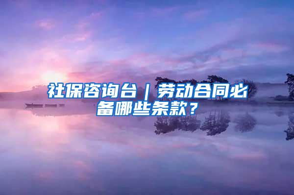 社保咨询台｜劳动合同必备哪些条款？